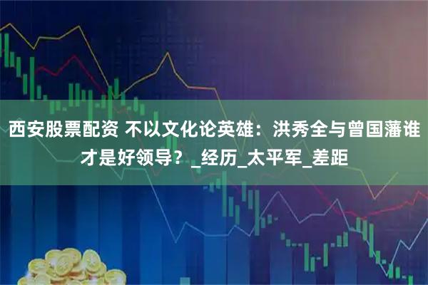 西安股票配资 不以文化论英雄：洪秀全与曾国藩谁才是好领导？_经历_太平军_差距