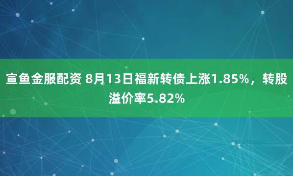 宣鱼金服配资 8月13日福新转债上涨1.85%，转股溢价率5.82%