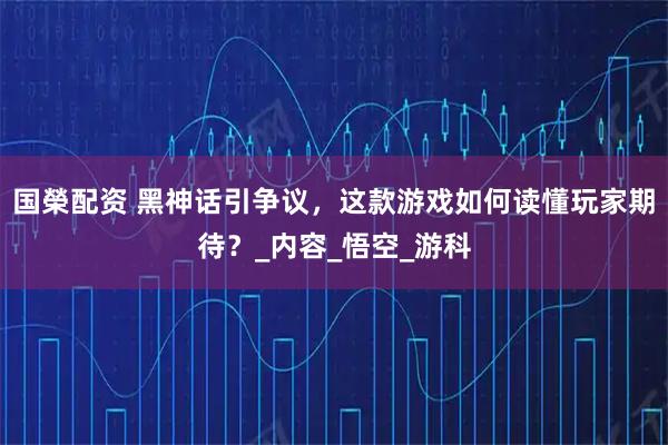 国榮配资 黑神话引争议，这款游戏如何读懂玩家期待？_内容_悟空_游科