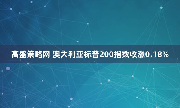 高盛策略网 澳大利亚标普200指数收涨0.18%