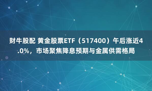 财牛股配 黄金股票ETF（517400）午后涨近4.0%，市场聚焦降息预期与金属供需格局