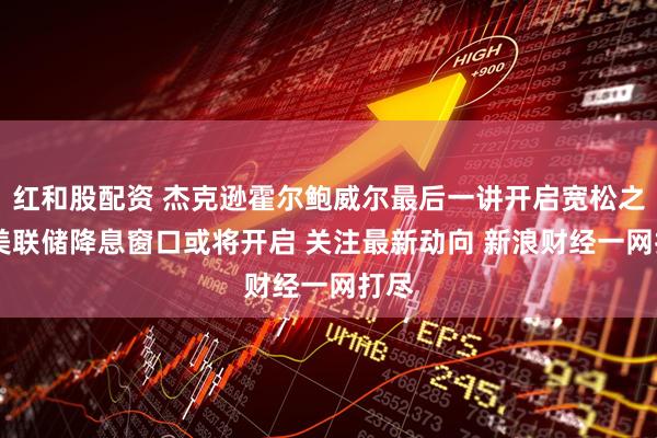 红和股配资 杰克逊霍尔鲍威尔最后一讲开启宽松之门 美联储降息窗口或将开启 关注最新动向 新浪财经一网打尽