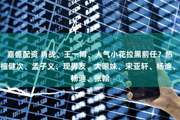 嘉盛配资 肖战、王一博、人气小花拉黑前任？热巴、檀健次、孟子义、现男友、大眼妹、宋亚轩、杨迪、张翰