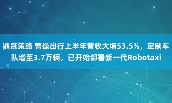 鼎冠策略 曹操出行上半年营收大增53.5%，定制车队增至3.7万辆，已开始部署新一代Robotaxi
