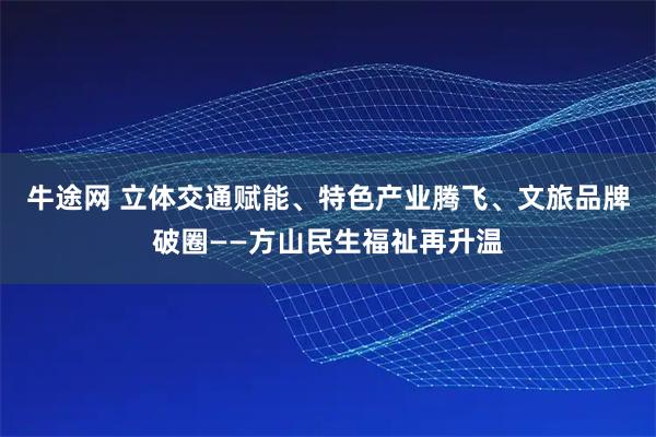 牛途网 立体交通赋能、特色产业腾飞、文旅品牌破圈——方山民生福祉再升温