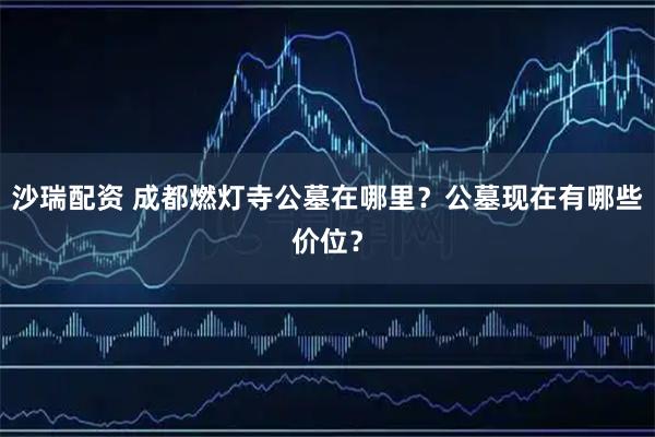 沙瑞配资 成都燃灯寺公墓在哪里？公墓现在有哪些价位？