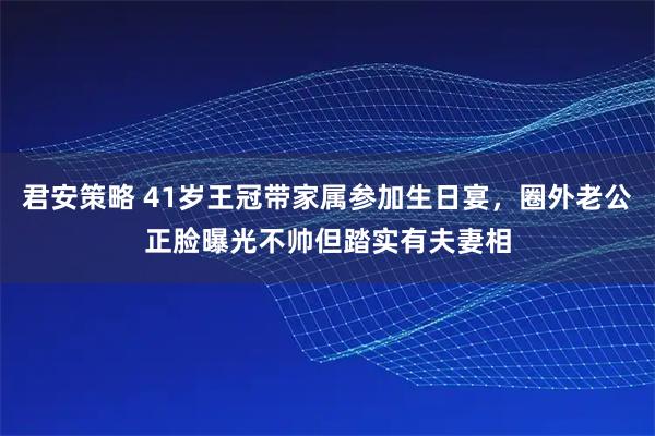 君安策略 41岁王冠带家属参加生日宴，圈外老公正脸曝光不帅但踏实有夫妻相