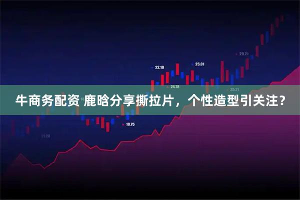 牛商务配资 鹿晗分享撕拉片，个性造型引关注？