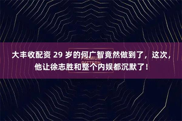 大丰收配资 29 岁的何广智竟然做到了，这次，他让徐志胜和整个内娱都沉默了！