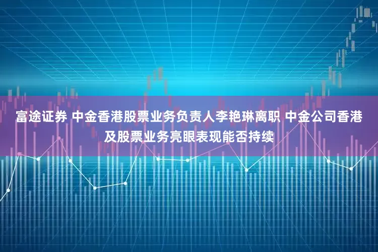 富途证券 中金香港股票业务负责人李艳琳离职 中金公司香港及股票业务亮眼表现能否持续