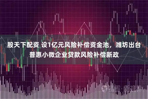 股天下配资 设1亿元风险补偿资金池，潍坊出台普惠小微企业贷款风险补偿新政