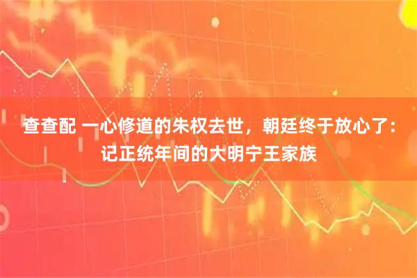 查查配 一心修道的朱权去世，朝廷终于放心了：记正统年间的大明宁王家族