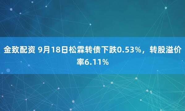 金致配资 9月18日松霖转债下跌0.53%，转股溢价率6.11%