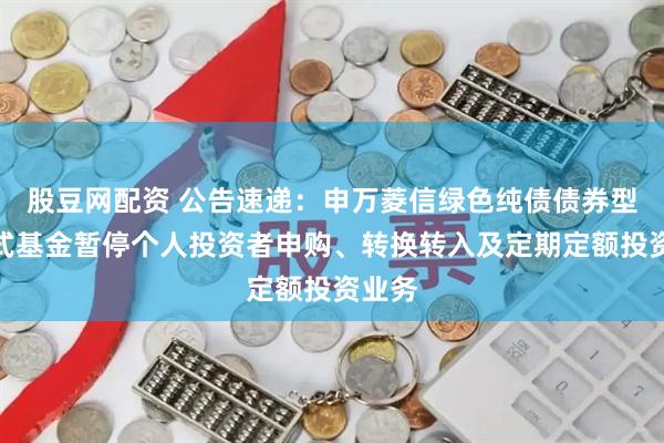 股豆网配资 公告速递：申万菱信绿色纯债债券型发起式基金暂停个人投资者申购、转换转入及定期定额投资业务