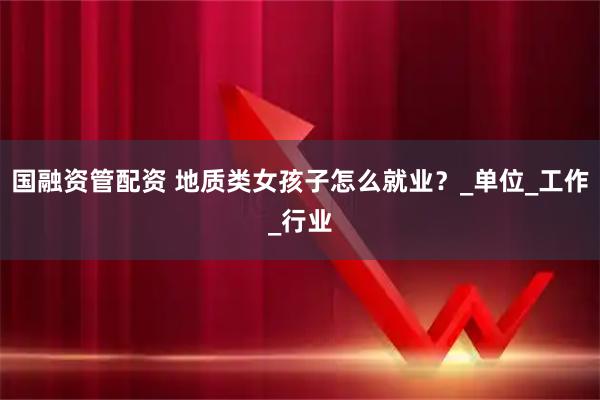 国融资管配资 地质类女孩子怎么就业？_单位_工作_行业