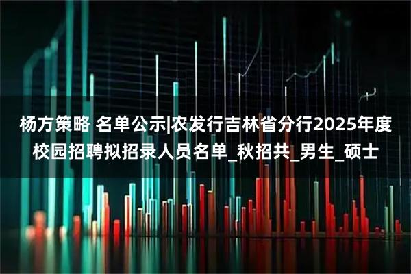 杨方策略 名单公示|农发行吉林省分行2025年度校园招聘拟招录人员名单_秋招共_男生_硕士
