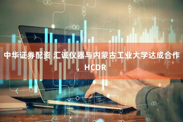 中华证券配资 汇诚仪器与内蒙古工业大学达成合作，HCDR